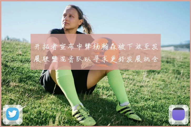 开拓者宣布中锋杨瀚森被下放至发展联盟混音队以寻求更好发展机会
