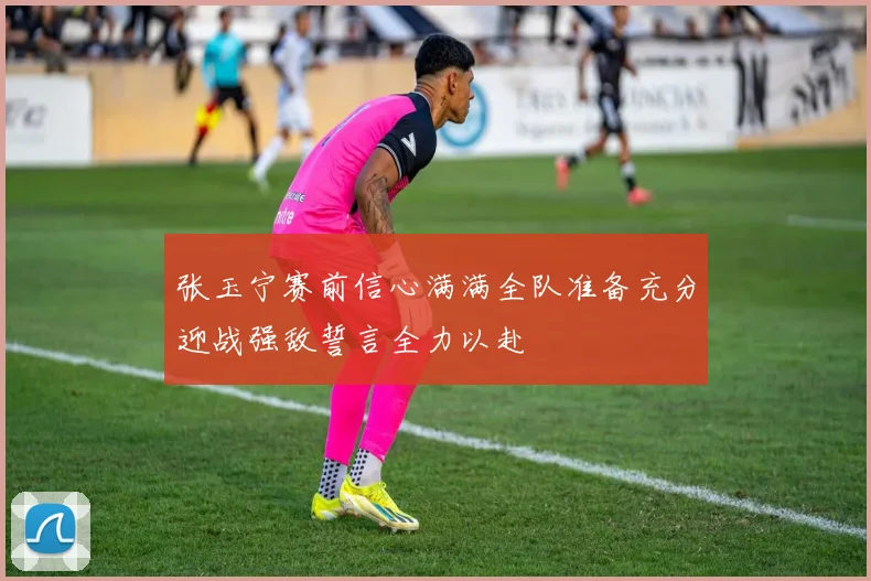 张玉宁赛前信心满满全队准备充分迎战强敌誓言全力以赴