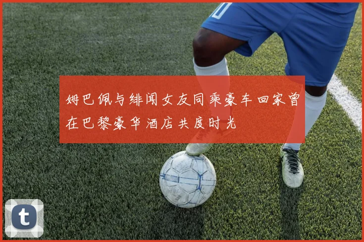 姆巴佩与绯闻女友同乘豪车回家曾在巴黎豪华酒店共度时光
