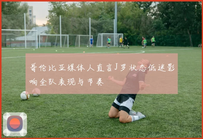 哥伦比亚媒体人直言J罗状态低迷影响全队表现与节奏