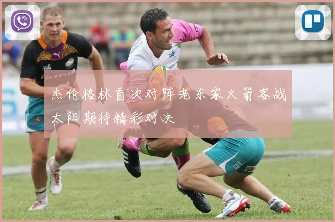 杰伦格林首次对阵老东家火箭客战太阳期待精彩对决