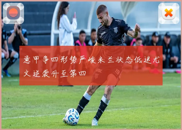 意甲争四形势严峻米兰状态低迷尤文逆袭升至第四