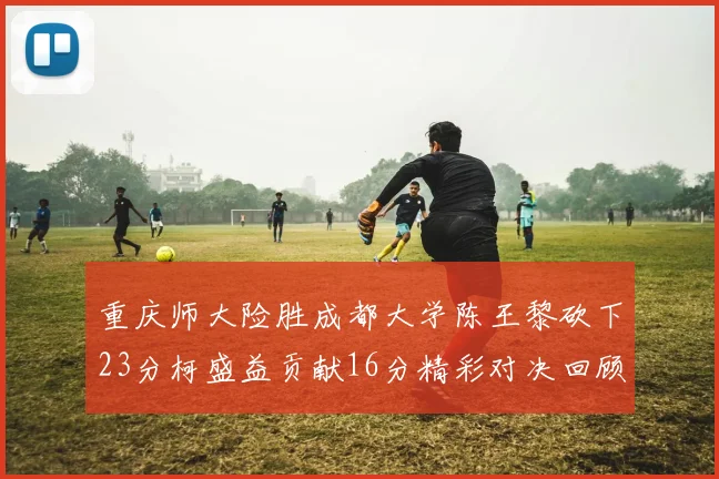 重庆师大险胜成都大学陈王黎砍下23分柯盛益贡献16分精彩对决回顾