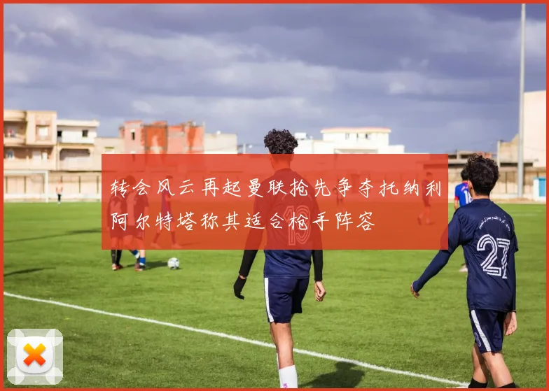 转会风云再起曼联抢先争夺托纳利阿尔特塔称其适合枪手阵容