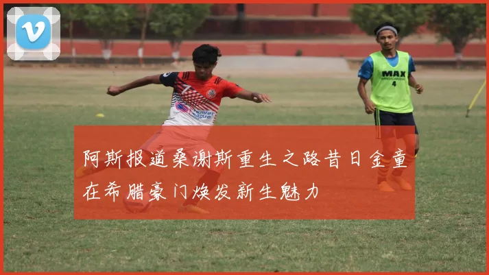 阿斯报道桑谢斯重生之路昔日金童在希腊豪门焕发新生魅力