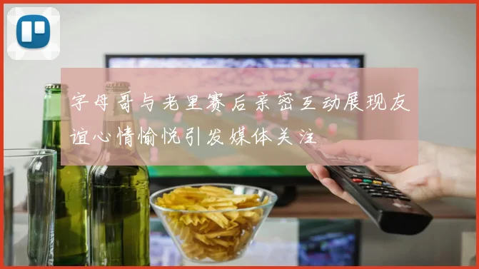 字母哥与老里赛后亲密互动展现友谊心情愉悦引发媒体关注