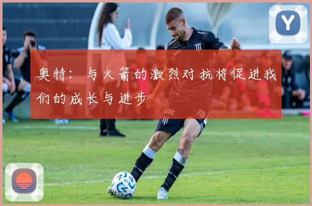 奥特：与火箭的激烈对抗将促进我们的成长与进步