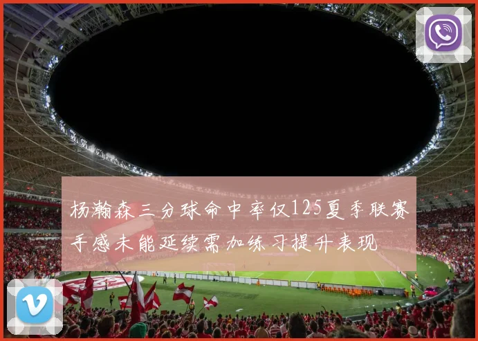 杨瀚森三分球命中率仅125夏季联赛手感未能延续需加练习提升表现